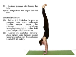 5) Latihan kekuatan otot lengan dan
bahu
tujuan: menguatkan otot lengan dan otot
bahu.
cara melakukannya:
(1) latihan ini dilakukan berpasang-
pasangan, satu orang melakukan
berjalan dengan tangan dan
temannya membantu
memegang/mengangkat kedua kaki
teman yang melakukan tersebut.
(2) Latihan ini dilakukan berulang-
ulang dengan cara berganti-gantian
(jarak tempuh berjalan dengan tangan
tersebut 10-20 meter).
 