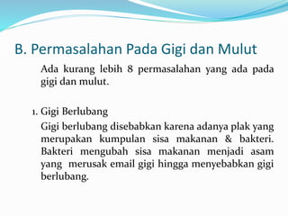 B. Permasalahan Pada Gigi dan Mulut
Ada kurang lebih 8 permasalahan yang ada pada
gigi dan mulut.
1. Gigi Berlubang
Gigi berlubang disebabkan karena adanya plak yang
merupakan kumpulan sisa makanan & bakteri.
Bakteri mengubah sisa makanan menjadi asam
yang merusak email gigi hingga menyebabkan gigi
berlubang.
 