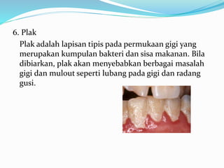 6. Plak
Plak adalah lapisan tipis pada permukaan gigi yang
merupakan kumpulan bakteri dan sisa makanan. Bila
dibiarkan, plak akan menyebabkan berbagai masalah
gigi dan mulout seperti lubang pada gigi dan radang
gusi.
 