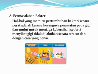 8. Permasalahan Bakteri
Hal-hal yang memicu pertumbuhan bakteri secara
pesat adalah karena kurangnya perawatan pada gigi
dan mulut untuk menjaga kebersihan seperti
menyikat gigi tidak dilakukan secara teratur dan
dengan cara yang benar.
 