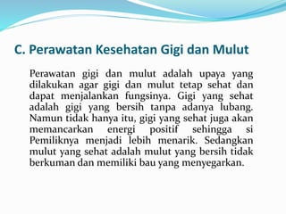 C. Perawatan Kesehatan Gigi dan Mulut
Perawatan gigi dan mulut adalah upaya yang
dilakukan agar gigi dan mulut tetap sehat dan
dapat menjalankan fungsinya. Gigi yang sehat
adalah gigi yang bersih tanpa adanya lubang.
Namun tidak hanya itu, gigi yang sehat juga akan
memancarkan energi positif sehingga si
Pemiliknya menjadi lebih menarik. Sedangkan
mulut yang sehat adalah mulut yang bersih tidak
berkuman dan memiliki bau yang menyegarkan.
 