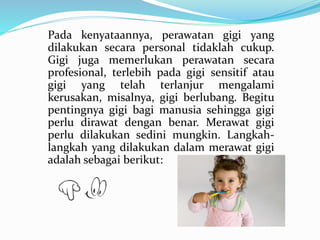 Pada kenyataannya, perawatan gigi yang
dilakukan secara personal tidaklah cukup.
Gigi juga memerlukan perawatan secara
profesional, terlebih pada gigi sensitif atau
gigi yang telah terlanjur mengalami
kerusakan, misalnya, gigi berlubang. Begitu
pentingnya gigi bagi manusia sehingga gigi
perlu dirawat dengan benar. Merawat gigi
perlu dilakukan sedini mungkin. Langkah-
langkah yang dilakukan dalam merawat gigi
adalah sebagai berikut:
 