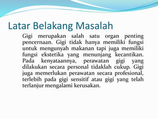 Latar Belakang Masalah
Gigi merupakan salah satu organ penting
pencernaan. Gigi tidak hanya memiliki fungsi
untuk mengunyah makanan tapi juga memiliki
fungsi ekstetika yang menunjang kecantikan.
Pada kenyataannya, perawatan gigi yang
dilakukan secara personal tidaklah cukup. Gigi
juga memerlukan perawatan secara profesional,
terlebih pada gigi sensitif atau gigi yang telah
terlanjur mengalami kerusakan.
 