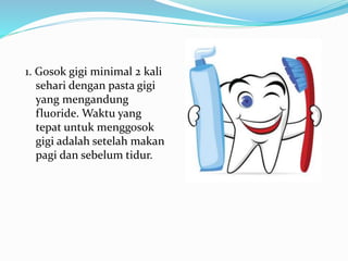 1. Gosok gigi minimal 2 kali
sehari dengan pasta gigi
yang mengandung
fluoride. Waktu yang
tepat untuk menggosok
gigi adalah setelah makan
pagi dan sebelum tidur.
 