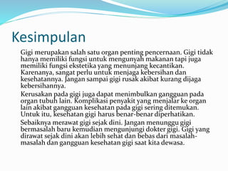 Kesimpulan
Gigi merupakan salah satu organ penting pencernaan. Gigi tidak
hanya memiliki fungsi untuk mengunyah makanan tapi juga
memiliki fungsi ekstetika yang menunjang kecantikan.
Karenanya, sangat perlu untuk menjaga kebersihan dan
kesehatannya. Jangan sampai gigi rusak akibat kurang dijaga
kebersihannya.
Kerusakan pada gigi juga dapat menimbulkan gangguan pada
organ tubuh lain. Komplikasi penyakit yang menjalar ke organ
lain akibat gangguan kesehatan pada gigi sering ditemukan.
Untuk itu, kesehatan gigi harus benar-benar diperhatikan.
Sebaiknya merawat gigi sejak dini. Jangan menunggu gigi
bermasalah baru kemudian mengunjungi dokter gigi. Gigi yang
dirawat sejak dini akan lebih sehat dan bebas dari masalah-
masalah dan gangguan kesehatan gigi saat kita dewasa.
 