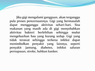 Jika gigi mengalami gangguan, akan terganggu
pula proses pencernaannya. Gigi yang bermasalah
dapat mengganggu aktivitas sehari-hari. Sisa
makanan yang masih ada di gigi menyebabkan
aktivitas bakteri berlebihan sehingga mulut
mengeluarkan bau yang kurang sedap. Gigi yang
tidak terawat sehingga terkena infeksi dapat
menimbulkan penyakit yang lainnya, seperti
penyakit jantung, diabetes, infeksi saluran
pernapasan, stroke, bahkan kanker.
 