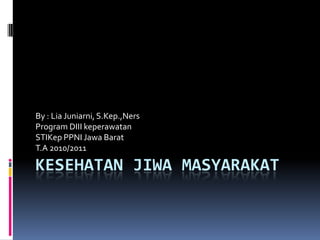 By : Lia Juniarni, S.Kep.,Ners
Program DIII keperawatan
STIKep PPNI Jawa Barat
T.A 2010/2011

KESEHATAN JIWA MASYARAKAT
 