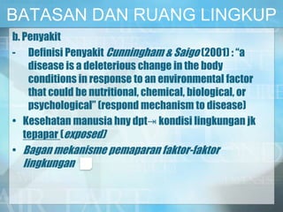 BATASAN DAN RUANG LINGKUP
b. Penyakit
- Definisi Penyakit Cunningham & Saigo (2001) : “a
disease is a deleterious change in the body
conditions in response to an environmental factor
that could be nutritional, chemical, biological, or
psychological” (respond mechanism to disease)
• Kesehatan manusia hny dpt⇥ kondisi lingkungan jk
tepapar (exposed)
• Bagan mekanisme pemaparan faktor-faktor
lingkungan
 