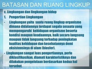 BATASAN DAN RUANG LINGKUP
c. Lingkungan dan lingkungan hidup
1. Pengertian Lingkungan
- Lingkungan yaitu suatu ruang lingkup organisme
dimana didalamnya terdapat segala sesuatu yang
mempengaruhi kehidupan organisme beserta
kondisi maupun keadaannya, baik secara langsung
maupun tidak langsung terhadap peningkatan
kualitas kehidupan dan kesehatannya demi
eksistensinya di alam (biosfer).
- Lingkungan sangat luas pengertiannya, perlu
diklasifikasikan, diamati karakteristiknya dan
dilakukan pengelolaan berdasarkan kedua hal
tersebut.
 