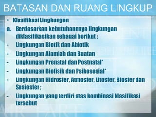 BATASAN DAN RUANG LINGKUP
• Klasifikasi Lingkungan
a. Berdasarkan kebutuhannnya lingkungan
diklasifikasikan sebagai berikut :
- Lingkungan Biotik dan Abiotik
- Lingkungan Alamiah dan Buatan
- Lingkungan Prenatal dan Postnatal*
- Lingkungan Biofisik dan Psikososial*
- Lingkungan Hidrosfer, Atmosfer, Litosfer, Biosfer dan
Sosiosfer ;
- Lingkungan yang terdiri atas kombinasi klasifikasi
tersebut
 