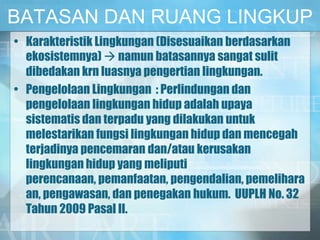 BATASAN DAN RUANG LINGKUP
• Karakteristik Lingkungan (Disesuaikan berdasarkan
ekosistemnya)  namun batasannya sangat sulit
dibedakan krn luasnya pengertian lingkungan.
• Pengelolaan Lingkungan : Perlindungan dan
pengelolaan lingkungan hidup adalah upaya
sistematis dan terpadu yang dilakukan untuk
melestarikan fungsi lingkungan hidup dan mencegah
terjadinya pencemaran dan/atau kerusakan
lingkungan hidup yang meliputi
perencanaan, pemanfaatan, pengendalian, pemelihara
an, pengawasan, dan penegakan hukum. UUPLH No. 32
Tahun 2009 Pasal II.
 