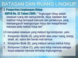 BATASAN DAN RUANG LINGKUP
2. Pengertian Lingkungan Hidup
- UUPLH No. 32 Tahun 2009 : ““lingkungan hidup adalah
kesatuan ruang dan semua benda, daya, keadaan dan
makhluk hidup termasuk manusia dan perilakunya, yang
mempengaruhi kelangsungan hidup dan kesejahteraan
manusia serta mahluk hidup lain”
LH merupakan kesatuan yang meliputi tiga komponen, yaitu :
1. Komponen Abiotik (A), yang terdiri atas unsur ruang, energi,
tanah, air, udara dan benda mati lainnya.
2. Komponen Biotik (B), yang meliputi semua mahluk hidup
3. Komponen Culture (C), yaitu cara hidup manusia sebagai
wujud adaptasi manusia terhadap lingkungannya.
 