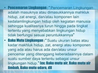 • Pencemaran Lingkungan : “ Pencemaran Lingkungan
adalah masuknya atau dimasukkannya mahkluk
hidup, zat energi, dan/atau komponen lain
kedalamlingkungan hidup oleh kegiatan manusia
sehingga kualitasnya turun hingga pada tingkat
tertentu yang menyebabkan lingkungan hidup
tidak berfungsi sesuai peruntukkannya”
• Baku Mutu Lingkungan : “ Suatu ukuran batas atau
kadar makhluk hidup, zat, energi atau komponen
yang ada atau harus ada dan/atau unsur
pencemar yang ditenggang keberadaannya dalam
suatu sumber daya tertentu sebagai unsur
lingkungan hidup.” (ex: Baku mutu air, Baku mutu air
limbah, Baku mutu udara, dll
 