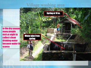 Village washing area
Springat 10 m.
Water pipe from
spring
In the dry season
many people
visit at night to
collect clean
drinking water
because water is
scarce
 