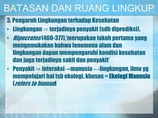BATASAN DAN RUANG LINGKUP
3. Pengaruh Lingkungan terhadap Kesehatan
• Lingkungan ⇨ terjadinya penyakit (sdh diprediksi).
• Hipocrates (460-377),’merupakan tokoh pertama yang
mengemukakan bahwa fenomena alam dan
lingkungan dapan mempengaruhi kondisi kesehatan
dan juga terjadinya sakit dan penyakit’
• Penyakit ⇒ interaksi↠manusia ↔lingkungan, ilmu yg
mempelajari hal tsb ekologi, khusus = Ekologi Manusia
(refers to human)
 
