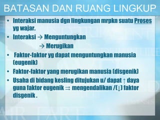 BATASAN DAN RUANG LINGKUP
• Interaksi manusia dgn lingkungan mrpkn suatu Proses
yg wajar.
• Interaksi  Menguntungkan
 Merugikan
• Faktor-faktor yg dapat menguntungkan manusia
(eugenik)
• Faktor-faktor yang merugikan manusia (disgenik)
• Usaha di bidang kesling ditujukan u/ dapat ↑ daya
guna faktor eugenik ⇉ mengendalikan /(↓) faktor
disgenik .
 
