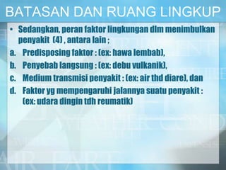 BATASAN DAN RUANG LINGKUP
• Sedangkan, peran faktor lingkungan dlm menimbulkan
penyakit (4) , antara lain ;
a. Predisposing faktor : (ex: hawa lembab),
b. Penyebab langsung : (ex: debu vulkanik),
c. Medium transmisi penyakit : (ex: air thd diare), dan
d. Faktor yg mempengaruhi jalannya suatu penyakit :
(ex: udara dingin tdh reumatik)
 