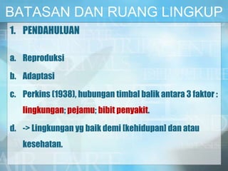 BATASAN DAN RUANG LINGKUP
1. PENDAHULUAN
a. Reproduksi
b. Adaptasi
c. Perkins (1938), hubungan timbal balik antara 3 faktor :
lingkungan; pejamu; bibit penyakit.
d. -> Lingkungan yg baik demi [kehidupan] dan atau
kesehatan.
 