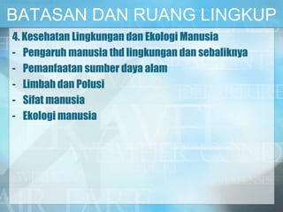 BATASAN DAN RUANG LINGKUP
4. Kesehatan Lingkungan dan Ekologi Manusia
- Pengaruh manusia thd lingkungan dan sebaliknya
- Pemanfaatan sumber daya alam
- Limbah dan Polusi
- Sifat manusia
- Ekologi manusia
 