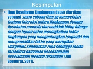 Kesimpulan
• Ilmu Kesehatan Lingkungan dapat diartikan
sebagai suatu cabang ilmu yg mempelajari
tentang interaksi antara lingkungan dengan
kesehatan manusia dan mahkluk hidup lainnya
dengan tujuan untuk meningkatkan faktor
lingkungan yang menguntungkan (eugenik) dan
mengendalikan faktor yang merugikan
(disgenik), sedemikian rupa sehingga resiko
terjadinya gangguan kesehatan dan
keselamatan menjadi terkendali (Juli
Soemirat, 2011).
 