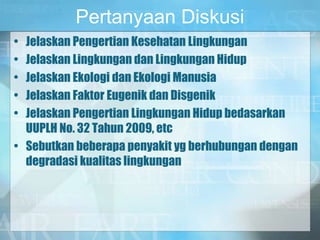 Pertanyaan Diskusi
• Jelaskan Pengertian Kesehatan Lingkungan
• Jelaskan Lingkungan dan Lingkungan Hidup
• Jelaskan Ekologi dan Ekologi Manusia
• Jelaskan Faktor Eugenik dan Disgenik
• Jelaskan Pengertian Lingkungan Hidup bedasarkan
UUPLH No. 32 Tahun 2009, etc
• Sebutkan beberapa penyakit yg berhubungan dengan
degradasi kualitas lingkungan
 