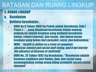 BATASAN DAN RUANG LINGKUP
3. RUANG LINGKUP
a. Kesehatan
- Definisi kesehatan ;
- UURI No.9 Tahun 1960 ttg Pokok-pokok Kesehatan, Bab I
Pasal 2 : “…yang dimaksud kesehatan dalam undang-
undang ini adalah keadaan yang meliputi kesehatan
badan, rohani (mental), dan sosial , dan bukan hanya
keadaan yang bebas dari penyakit, cacat, dan kelemahan.”
- WHO : ”health is define as a state of complete
physical, mental and social well-being, and it not merely
the absence of disease or imfirmity”
- UURI No. 23 Tahun 1992 ttg Kesehatan : “Kesehatan adalah
keadaan sejahtera dari badan, jiwa, dan sosial yang
memungkinkan setiap orang hidup produktif secara sosial
ekonomi”
 