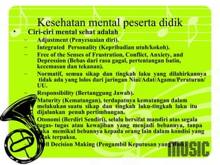 Kesehatan mental peserta didik
•       Ciri-ciri mental sehat adalah
    –     Adjustment (Penyesuaian diri).
    –     Integrated Personality (Kepribadian utuh/kokoh).
    –     Free of the Senses of Frustration, Conflict, Anxiety, and
          Depression (Bebas dari rasa gagal, pertentangan batin,
          kecemasan dan tekanan).
    –     Normatif, semua sikap dan tingkah laku yang dilahirkannya
           tidak ada yang lolos dari jaringan Niai/Adat/Agama/Peraturan/
          UU.
    –     Responsibility (Bertanggung Jawab).
    –     Maturity (Kematangan), terdapatnya kematangan dalam
          melakukan suatu sikap dan tingkah laku-tingkah laku itu
          dijalankan penuh pertimbangan.
    –     Otonomi (Berdiri Sendiri), selalu bersifat mandiri atas segala
          tugas- tugas atau kewajiban yang menjadi bebannya, tanpa
          suka memikul bebannya kepada orang lain dalam kondisi yang
          tidak terpaksa.
    –     Well Decision Making (Pengambil Keputusan yang Baik)
 
