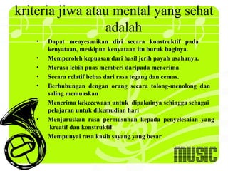 kriteria jiwa atau mental yang sehat
                 adalah
   •   Dapat menyesuaikan diri secara konstruktif pada
       kenyataan, meskipun kenyataan itu buruk baginya.
   •   Memperoleh kepuasan dari hasil jerih payah usahanya.
   •   Merasa lebih puas memberi daripada menerima
   •   Secara relatif bebas dari rasa tegang dan cemas.
   •   Berhubungan dengan orang secara tolong-menolong dan
       saling memuaskan
   •   Menerima kekecewaan untuk dipakainya sehingga sebagai
       pelajaran untuk dikemudian hari
   •   Menjuruskan rasa permusuhan kepada penyelesaian yang
        kreatif dan konstruktif
   •   Mempunyai rasa kasih sayang yang besar
 