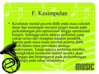 F. Kesimpulan
• Kesehatan mental peserta didik pada masa sekolah
  dasar dan menengah menurut piaget masuk pada
  perkembangan pra-operasional hingga operasional
  kongrit. Sehingga perlu adanya perhatian yang
  cukup serius dari orangtua maupun pendidik.
  Karena pada masa-masa tersebut peserta didik
  masih dalam masa percobaan menuju
  pendewasaan. Tanpa adanya perhatian tersebut,
  dimungkinkan kesehatan mental mereka akan
  terganggu dan berpengaruh pada perkembangan
  psikologis pada tahap selanjutnya.
 