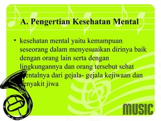 A. Pengertian Kesehatan Mental

• kesehatan mental yaitu kemampuan
  seseorang dalam menyesuaikan dirinya baik
  dengan orang lain serta dengan
  lingkungannya dan orang tersebut sehat
  mentalnya dari gejala- gejala kejiwaan dan
  penyakit jiwa
 