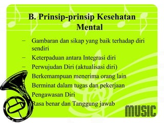 B. Prinsip-prinsip Kesehatan
               Mental
– Gambaran dan sikap yang baik terhadap diri
  sendiri
– Keterpaduan antara Integrasi diri
– Perwujudan Diri (aktualisasi diri)
– Berkemampuan menerima orang lain
– Berminat dalam tugas dan pekerjaan
– Pengawasan Diri
– Rasa benar dan Tanggung jawab
 