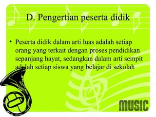 D. Pengertian peserta didik

• Peserta didik dalam arti luas adalah setiap
  orang yang terkait dengan proses pendidikan
  sepanjang hayat, sedangkan dalam arti sempit
  adalah setiap siswa yang belajar di sekolah
 