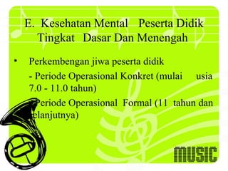 E. Kesehatan Mental Peserta Didik
      Tingkat Dasar Dan Menengah
•   Perkembengan jiwa peserta didik
    - Periode Operasional Konkret (mulai usia
    7.0 - 11.0 tahun)
    - Periode Operasional Formal (11 tahun dan
    selanjutnya)
 