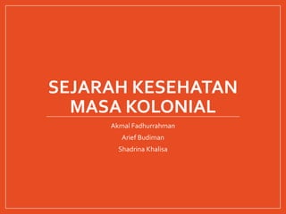 SEJARAH KESEHATAN
MASA KOLONIAL
Akmal Fadhurrahman
Arief Budiman
Shadrina Khalisa
 