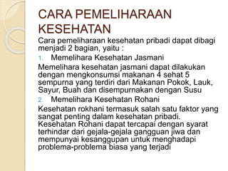 Cara pemeliharaan kesehatan pribadi dapat dibagi
menjadi 2 bagian, yaitu :
1. Memelihara Kesehatan Jasmani
Memelihara kesehatan jasmani dapat dilakukan
dengan mengkonsumsi makanan 4 sehat 5
sempurna yang terdiri dari Makanan Pokok, Lauk,
Sayur, Buah dan disempurnakan dengan Susu
2. Memelihara Kesehatan Rohani
Kesehatan rokhani termasuk salah satu faktor yang
sangat penting dalam kesehatan pribadi.
Kesehatan Rohani dapat tercapai dengan syarat
terhindar dari gejala-gejala gangguan jiwa dan
mempunyai kesanggupan untuk menghadapi
problema-problema biasa yang terjadi
CARA PEMELIHARAAN
KESEHATAN
 