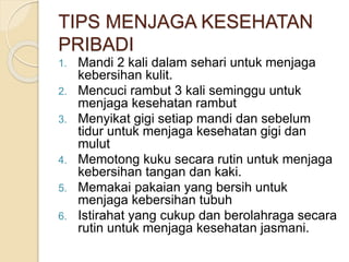 1. Mandi 2 kali dalam sehari untuk menjaga
kebersihan kulit.
2. Mencuci rambut 3 kali seminggu untuk
menjaga kesehatan rambut
3. Menyikat gigi setiap mandi dan sebelum
tidur untuk menjaga kesehatan gigi dan
mulut
4. Memotong kuku secara rutin untuk menjaga
kebersihan tangan dan kaki.
5. Memakai pakaian yang bersih untuk
menjaga kebersihan tubuh
6. Istirahat yang cukup dan berolahraga secara
rutin untuk menjaga kesehatan jasmani.
TIPS MENJAGA KESEHATAN
PRIBADI
 
