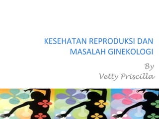 KESEHATAN REPRODUKSI DAN
MASALAH GINEKOLOGI
By
Vetty Priscilla
 
