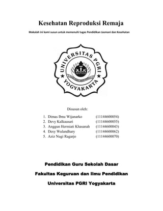 Kesehatan Reproduksi Remaja
Makalah ini kami susun untuk memenuhi tugas Pendidikan Jasmani dan Kesehatan




                            Disusun oleh:

          1.   Dimas Ibnu Wijanarko               (11144600054)
          2.   Devy Kalkausari                    (11144600055)
          3.   Anggun Hermiati Khasanah           (11144600043)
          4.   Desy Wulandhary                    (11144600062)
          5.   Aziz Nugi Ragarjo                  (11144600070)




            Pendidikan Guru Sekolah Dasar

    Fakultas Keguruan dan Ilmu Pendidikan

               Universitas PGRI Yogyakarta
 