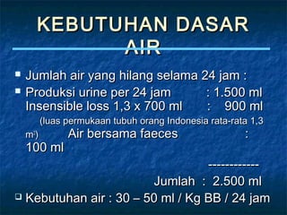 KEBUTUHAN DASARKEBUTUHAN DASAR
AIRAIR
 Jumlah air yang hilang selama 24 jam :Jumlah air yang hilang selama 24 jam :
 Produksi urine per 24 jam : 1.500 mlProduksi urine per 24 jam : 1.500 ml
Insensible loss 1,3 x 700 ml : 900 mlInsensible loss 1,3 x 700 ml : 900 ml
(luas permukaan tubuh orang Indonesia rata-rata 1,3(luas permukaan tubuh orang Indonesia rata-rata 1,3
mm22
)) Air bersama faeces :Air bersama faeces :
100 ml100 ml
------------------------
Jumlah : 2.500 mlJumlah : 2.500 ml
 Kebutuhan air : 30 – 50 ml / Kg BB / 24 jamKebutuhan air : 30 – 50 ml / Kg BB / 24 jam
 