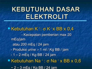 KEBUTUHAN DASARKEBUTUHAN DASAR
ELEKTROLITELEKTROLIT
 Kebutuhan KKebutuhan K ++
:: σσ KK ++
x BB x 0,4x BB x 0,4
- Kecepatan pemberian max 20- Kecepatan pemberian max 20
mEq/jammEq/jam
atau 200 mEq / 24 jamatau 200 mEq / 24 jam
- Produksi urine- Produksi urine >> 1 ml / Kg BB / jam1 ml / Kg BB / jam
- 1 – 2 mEq / Kg BB / 24 jam- 1 – 2 mEq / Kg BB / 24 jam
 Kebutuhan NaKebutuhan Na ++
:: σσ NaNa ++
x BB x 0,6x BB x 0,6
- 2 – 3 mEq / Kg BB / 24 jam2 – 3 mEq / Kg BB / 24 jam
 