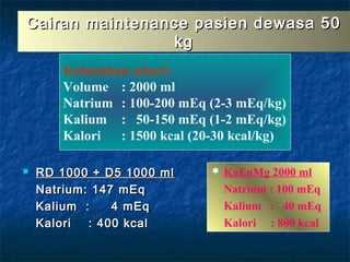 Cairan maintenance pasien dewasa 50Cairan maintenance pasien dewasa 50
kgkg
 RD 1000 + D5 1000 mlRD 1000 + D5 1000 ml
Natrium: 147 mEqNatrium: 147 mEq
Kalium : 4 mEqKalium : 4 mEq
Kalori : 400 kcalKalori : 400 kcal
 KaEnMg 2000 ml
Natrium : 100 mEq
Kalium : 40 mEq
Kalori : 800 kcal
Kebutuhan sehari:
Volume : 2000 ml
Natrium : 100-200 mEq (2-3 mEq/kg)
Kalium : 50-150 mEq (1-2 mEq/kg)
Kalori : 1500 kcal (20-30 kcal/kg)
 