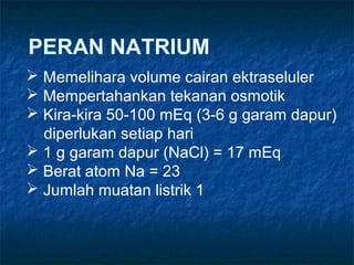 PERAN NATRIUM
 Memelihara volume cairan ektraseluler
 Mempertahankan tekanan osmotik
 Kira-kira 50-100 mEq (3-6 g garam dapur)
diperlukan setiap hari
 1 g garam dapur (NaCl) = 17 mEq
 Berat atom Na = 23
 Jumlah muatan listrik 1
 