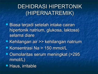 DEHIDRASI HIPERTONIKDEHIDRASI HIPERTONIK
(HIPERNATREMIK)(HIPERNATREMIK)
 Biasa terjadi setelah intake cairanBiasa terjadi setelah intake cairan
hipertonik natrium, glukosa, laktosa)hipertonik natrium, glukosa, laktosa)
selama diareselama diare
 Kehilangan air >> kehilangan natriumKehilangan air >> kehilangan natrium
 Konsentrasi Na > 150 mmol/LKonsentrasi Na > 150 mmol/L
 Osmolaritas serum meningkat (>295Osmolaritas serum meningkat (>295
mmol/L)mmol/L)
 Haus, irritableHaus, irritable
 