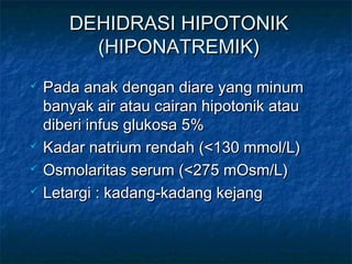 DEHIDRASI HIPOTONIKDEHIDRASI HIPOTONIK
(HIPONATREMIK)(HIPONATREMIK)
 Pada anak dengan diare yang minumPada anak dengan diare yang minum
banyak air atau cairan hipotonik ataubanyak air atau cairan hipotonik atau
diberi infus glukosa 5%diberi infus glukosa 5%
 Kadar natrium rendah (<130 mmol/L)Kadar natrium rendah (<130 mmol/L)
 Osmolaritas serum (<275 mOsm/L)Osmolaritas serum (<275 mOsm/L)
 Letargi : kadang-kadang kejangLetargi : kadang-kadang kejang
 