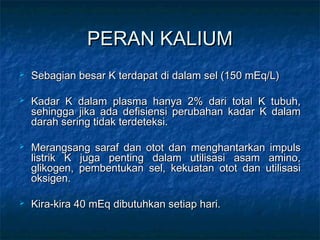 PERAN KALIUMPERAN KALIUM
 Sebagian besar K terdapat di dalam sel (150 mEq/L)Sebagian besar K terdapat di dalam sel (150 mEq/L)
 Kadar K dalam plasma hanya 2% dari total K tubuh,Kadar K dalam plasma hanya 2% dari total K tubuh,
sehingga jika ada defisiensi perubahan kadar K dalamsehingga jika ada defisiensi perubahan kadar K dalam
darah sering tidak terdeteksi.darah sering tidak terdeteksi.
 Merangsang saraf dan otot dan menghantarkan impulsMerangsang saraf dan otot dan menghantarkan impuls
listrik K juga penting dalam utilisasi asam amino,listrik K juga penting dalam utilisasi asam amino,
glikogen, pembentukan sel, kekuatan otot dan utilisasiglikogen, pembentukan sel, kekuatan otot dan utilisasi
oksigen.oksigen.
 Kira-kira 40 mEq dibutuhkan setiap hari.Kira-kira 40 mEq dibutuhkan setiap hari.
 