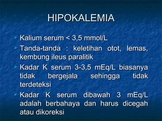 HIPOKALEMIAHIPOKALEMIA
 Kalium serum < 3,5 mmol/LKalium serum < 3,5 mmol/L
 Tanda-tanda : keletihan otot, lemas,Tanda-tanda : keletihan otot, lemas,
kembung ileus paralitikkembung ileus paralitik
 Kadar K serum 3-3,5 mEq/L biasanyaKadar K serum 3-3,5 mEq/L biasanya
tidak bergejala sehingga tidaktidak bergejala sehingga tidak
terdeteksiterdeteksi
 Kadar K serum dibawah 3 mEq/LKadar K serum dibawah 3 mEq/L
adalah berbahaya dan harus dicegahadalah berbahaya dan harus dicegah
atau dikoreksiatau dikoreksi
 
