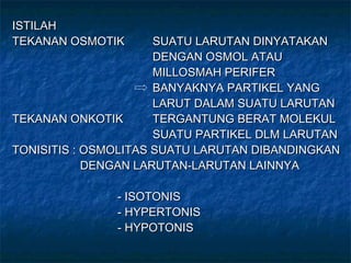 ISTILAHISTILAH
TEKANAN OSMOTIKTEKANAN OSMOTIK SUATU LARUTAN DINYATAKANSUATU LARUTAN DINYATAKAN
DENGAN OSMOL ATAUDENGAN OSMOL ATAU
MILLOSMAH PERIFERMILLOSMAH PERIFER
BANYAKNYA PARTIKEL YANGBANYAKNYA PARTIKEL YANG
LARUT DALAM SUATU LARUTANLARUT DALAM SUATU LARUTAN
TEKANAN ONKOTIKTEKANAN ONKOTIK TERGANTUNG BERAT MOLEKULTERGANTUNG BERAT MOLEKUL
SUATU PARTIKEL DLM LARUTANSUATU PARTIKEL DLM LARUTAN
TONISITIS : OSMOLITAS SUATU LARUTAN DIBANDINGKANTONISITIS : OSMOLITAS SUATU LARUTAN DIBANDINGKAN
DENGAN LARUTAN-LARUTAN LAINNYADENGAN LARUTAN-LARUTAN LAINNYA
- ISOTONIS- ISOTONIS
- HYPERTONIS- HYPERTONIS
- HYPOTONIS- HYPOTONIS
 