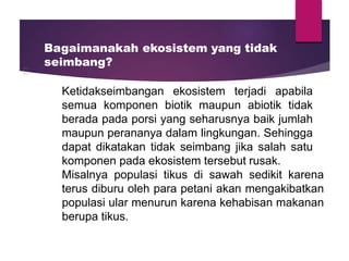 Bagaimanakah ekosistem yang tidak
seimbang?
Ketidakseimbangan ekosistem terjadi apabila
semua komponen biotik maupun abiotik tidak
berada pada porsi yang seharusnya baik jumlah
maupun perananya dalam lingkungan. Sehingga
dapat dikatakan tidak seimbang jika salah satu
komponen pada ekosistem tersebut rusak.
Misalnya populasi tikus di sawah sedikit karena
terus diburu oleh para petani akan mengakibatkan
populasi ular menurun karena kehabisan makanan
berupa tikus.
 
