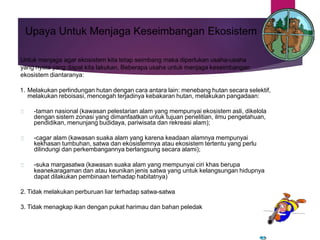 Upaya Untuk Menjaga Keseimbangan Ekosistem
Untuk menjaga agar ekosistem kita tetap seimbang maka diperlukan usaha-usaha
yang nyata yang dapat kita lakukan. Beberapa usaha untuk menjaga keseimbangan
ekosistem diantaranya:
1. Melakukan perlindungan hutan dengan cara antara lain: menebang hutan secara selektif,
melakukan reboisasi, mencegah terjadinya kebakaran hutan, melakukan pangadaan:
-taman nasional (kawasan pelestarian alam yang mempunyai ekosistem asli, dikelola
dengan sistem zonasi yang dimanfaatkan untuk tujuan penelitian, ilmu pengetahuan,
pendidikan, menunjang budidaya, pariwisata dan rekreasi alam);
-cagar alam (kawasan suaka alam yang karena keadaan alamnya mempunyai
kekhasan tumbuhan, satwa dan ekosistemnya atau ekosistem tertentu yang perlu
dilindungi dan perkembangannya berlangsung secara alami);
-suka margasatwa (kawasan suaka alam yang mempunyai ciri khas berupa
keanekaragaman dan atau keunikan jenis satwa yang untuk kelangsungan hidupnya
dapat dilakukan pembinaan terhadap habitatnya)
2. Tidak melakukan perburuan liar terhadap satwa-satwa
3. Tidak menagkap ikan dengan pukat harimau dan bahan peledak
 