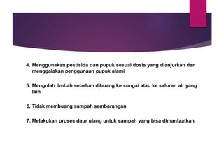 4. Menggunakan pestisida dan pupuk sesuai dosis yang dianjurkan dan
menggalakan penggunaan pupuk alami
5. Mengolah limbah sebelum dibuang ke sungai atau ke saluran air yang
lain
6. Tidak membuang sampah sembarangan
7. Melakukan proses daur ulang untuk sampah yang bisa dimanfaatkan
 